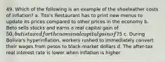 49. Which of the following is an example of the shoeleather costs of inflation? a. Tito's Restaurant has to print new menus to update its prices compared to other prices in the economy b. Beto sells stocks and earns a real capital gain of 50, but is taxed for the nominal capital gain of75 c. During Bolivia's hyperinflation, workers rushed to immediately convert their wages from pesos to black-market dollars d. The after-tax real interest rate is lower when inflation is higher