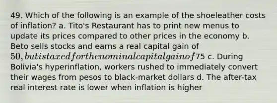 49. Which of the following is an example of the shoeleather costs of inflation? a. Tito's Restaurant has to print new menus to update its prices compared to other prices in the economy b. Beto sells stocks and earns a real capital gain of 50, but is taxed for the nominal capital gain of75 c. During Bolivia's hyperinflation, workers rushed to immediately convert their wages from pesos to black-market dollars d. The after-tax real interest rate is lower when inflation is higher