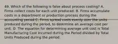 49. Which of the following is false about process costing? A. Firms collect costs for each unit produced. B. Firms accumulate costs in a department or production process during the accounting period C. Firms spread costs evenly over the units produced during the period, to determine an average cost per unit. D. The equation for determining average unit cost is Total Manufacturing Cost Incurred during the Period divided by Total Units Produced during the period.