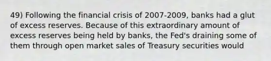 49) Following the financial crisis of 2007-2009, banks had a glut of excess reserves. Because of this extraordinary amount of excess reserves being held by banks, the Fed's draining some of them through open market sales of Treasury securities would