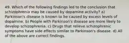 49. Which of the following findings led to the conclusion that schizophrenia may be caused by dopamine activity? a) Parkinson's disease is known to be caused by excess levels of dopamine. b) People with Parkinson's disease are more likely to develop schizophrenia. c) Drugs that relieve schizophrenic symptoms have side effects similar to Parkinson's disease. d) All of the above are correct findings.