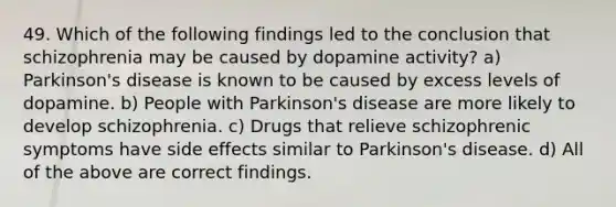 49. Which of the following findings led to the conclusion that schizophrenia may be caused by dopamine activity? a) Parkinson's disease is known to be caused by excess levels of dopamine. b) People with Parkinson's disease are more likely to develop schizophrenia. c) Drugs that relieve schizophrenic symptoms have side effects similar to Parkinson's disease. d) All of the above are correct findings.