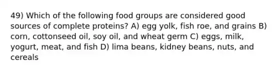 49) Which of the following food groups are considered good sources of complete proteins? A) egg yolk, fish roe, and grains B) corn, cottonseed oil, soy oil, and wheat germ C) eggs, milk, yogurt, meat, and fish D) lima beans, kidney beans, nuts, and cereals