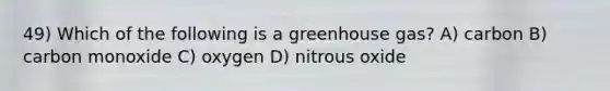 49) Which of the following is a greenhouse gas? A) carbon B) carbon monoxide C) oxygen D) nitrous oxide