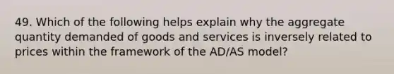 49. Which of the following helps explain why the aggregate quantity demanded of goods and services is inversely related to prices within the framework of the AD/AS model?