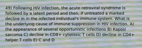 49) Following HIV infection, the acute retroviral syndrome is followed by a latent period and then, if untreated a marked decline in in the infected individual's immune system. What is the underlying cause of immune suppression in HIV infection. A) the appearance of several opportunistic infections B) Kaposi sarcoma C) decline in CD8+ cytotoxic T cells D) decline in CD4+ helper T cells E) C and D