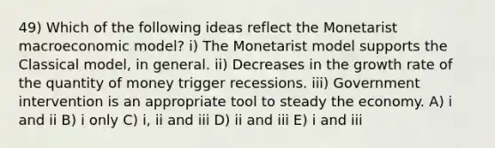 49) Which of the following ideas reflect the Monetarist macroeconomic model? i) The Monetarist model supports the Classical model, in general. ii) Decreases in the growth rate of the quantity of money trigger recessions. iii) Government intervention is an appropriate tool to steady the economy. A) i and ii B) i only C) i, ii and iii D) ii and iii E) i and iii