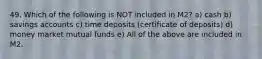 49. Which of the following is NOT included in M2? a) cash b) savings accounts c) time deposits (certificate of deposits) d) money market mutual funds e) All of the above are included in M2.