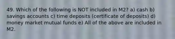 49. Which of the following is NOT included in M2? a) cash b) savings accounts c) time deposits (certificate of deposits) d) money market mutual funds e) All of the above are included in M2.