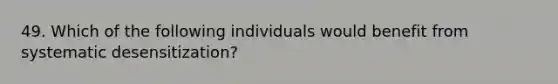 49. Which of the following individuals would benefit from systematic desensitization?