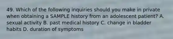 49. Which of the following inquiries should you make in private when obtaining a SAMPLE history from an adolescent patient? A. sexual activity B. past medical history C. change in bladder habits D. duration of symptoms