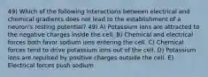 49) Which of the following interactions between electrical and chemical gradients does not lead to the establishment of a neuron's resting potential? 49) A) Potassium ions are attracted to the negative charges inside the cell. B) Chemical and electrical forces both favor sodium ions entering the cell. C) Chemical forces tend to drive potassium ions out of the cell. D) Potassium ions are repulsed by positive charges outside the cell. E) Electrical forces push sodium