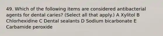 49. Which of the following items are considered antibacterial agents for dental caries? (Select all that apply.) A Xylitol B Chlorhexidine C Dental sealants D Sodium bicarbonate E Carbamide peroxide