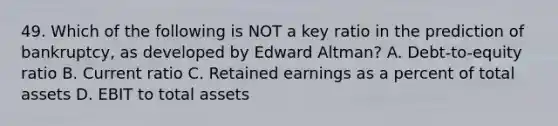 49. Which of the following is NOT a key ratio in the prediction of bankruptcy, as developed by Edward Altman? A. Debt-to-equity ratio B. Current ratio C. Retained earnings as a percent of total assets D. EBIT to total assets