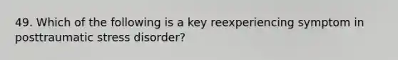 49. Which of the following is a key reexperiencing symptom in posttraumatic stress disorder?