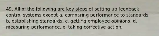 49. All of the following are key steps of setting up feedback control systems except a. comparing performance to standards. b. establishing standards. c. getting employee opinions. d. measuring performance. e. taking corrective action.