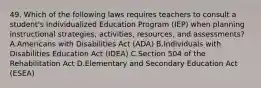 49. Which of the following laws requires teachers to consult a student's Individualized Education Program (IEP) when planning instructional strategies, activities, resources, and assessments? A.Americans with Disabilities Act (ADA) B.Individuals with Disabilities Education Act (IDEA) C.Section 504 of the Rehabilitation Act D.Elementary and Secondary Education Act (ESEA)