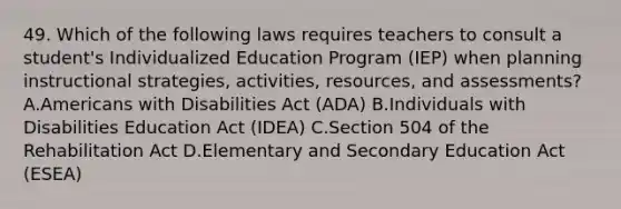 49. Which of the following laws requires teachers to consult a student's Individualized Education Program (IEP) when planning instructional strategies, activities, resources, and assessments? A.Americans with Disabilities Act (ADA) B.Individuals with Disabilities Education Act (IDEA) C.Section 504 of the Rehabilitation Act D.Elementary and Secondary Education Act (ESEA)