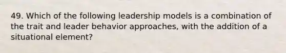 49. Which of the following leadership models is a combination of the trait and leader behavior approaches, with the addition of a situational element?