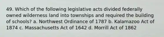 49. Which of the following legislative acts divided federally owned wilderness land into townships and required the building of schools? a. Northwest Ordinance of 1787 b. Kalamazoo Act of 1874 c. Massachusetts Act of 1642 d. Morrill Act of 1862