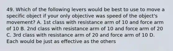 49. Which of the following levers would be best to use to move a specific object if your only objective was speed of the object's movement? A. 1st class with resistance arm of 10 and force arm of 10 B. 2nd class with resistance arm of 10 and force arm of 20 C. 3rd class with resistance arm of 20 and force arm of 10 D. Each would be just as effective as the others