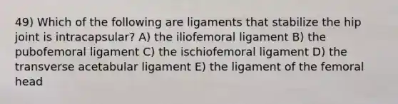 49) Which of the following are ligaments that stabilize the hip joint is intracapsular? A) the iliofemoral ligament B) the pubofemoral ligament C) the ischiofemoral ligament D) the transverse acetabular ligament E) the ligament of the femoral head