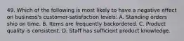 49. Which of the following is most likely to have a negative effect on business's customer-satisfaction levels: A. Standing orders ship on time. B. Items are frequently backordered. C. Product quality is consistent. D. Staff has sufficient product knowledge.