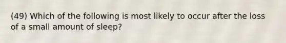 (49) Which of the following is most likely to occur after the loss of a small amount of sleep?