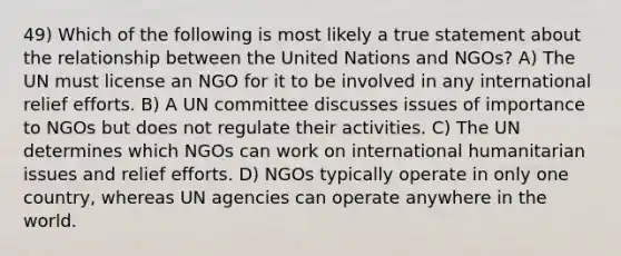 49) Which of the following is most likely a true statement about the relationship between the United Nations and NGOs? A) The UN must license an NGO for it to be involved in any international relief efforts. B) A UN committee discusses issues of importance to NGOs but does not regulate their activities. C) The UN determines which NGOs can work on international humanitarian issues and relief efforts. D) NGOs typically operate in only one country, whereas UN agencies can operate anywhere in the world.