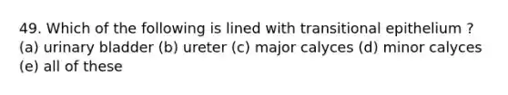 49. Which of the following is lined with transitional epithelium ? (a) urinary bladder (b) ureter (c) major calyces (d) minor calyces (e) all of these