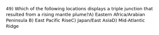 49) Which of the following locations displays a triple junction that resulted from a rising mantle plume?A) Eastern Africa/Arabian Peninsula B) East Pacific RiseC) Japan/East AsiaD) Mid-Atlantic Ridge