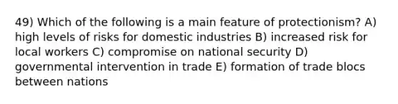 49) Which of the following is a main feature of protectionism? A) high levels of risks for domestic industries B) increased risk for local workers C) compromise on national security D) governmental intervention in trade E) formation of trade blocs between nations