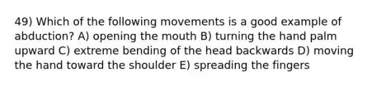 49) Which of the following movements is a good example of abduction? A) opening the mouth B) turning the hand palm upward C) extreme bending of the head backwards D) moving the hand toward the shoulder E) spreading the fingers