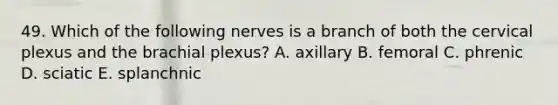 49. Which of the following nerves is a branch of both the cervical plexus and the brachial plexus? A. axillary B. femoral C. phrenic D. sciatic E. splanchnic