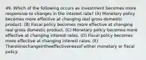 49. Which of the following occurs as investment becomes more responsive to changes in the interest rate? (A) Monetary policy becomes more effective at changing real gross domestic product. (B) Fiscal policy becomes more effective at changing real gross domestic product. (C) Monetary policy becomes more effective at changing interest rates. (D) Fiscal policy becomes more effective at changing interest rates. (E) Thereisnochangeintheeffectivenessof either monetary or fiscal policy.