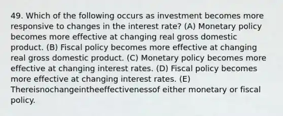 49. Which of the following occurs as investment becomes more responsive to changes in the interest rate? (A) <a href='https://www.questionai.com/knowledge/kEE0G7Llsx-monetary-policy' class='anchor-knowledge'>monetary policy</a> becomes more effective at changing real gross domestic product. (B) <a href='https://www.questionai.com/knowledge/kPTgdbKdvz-fiscal-policy' class='anchor-knowledge'>fiscal policy</a> becomes more effective at changing real gross domestic product. (C) Monetary policy becomes more effective at changing interest rates. (D) Fiscal policy becomes more effective at changing interest rates. (E) Thereisnochangeintheeffectivenessof either monetary or fiscal policy.