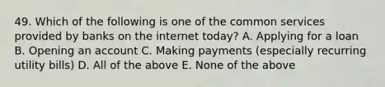 49. Which of the following is one of the common services provided by banks on the internet today? A. Applying for a loan B. Opening an account C. Making payments (especially recurring utility bills) D. All of the above E. None of the above