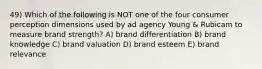 49) Which of the following is NOT one of the four consumer perception dimensions used by ad agency Young & Rubicam to measure brand strength? A) brand differentiation B) brand knowledge C) brand valuation D) brand esteem E) brand relevance