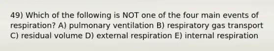 49) Which of the following is NOT one of the four main events of respiration? A) pulmonary ventilation B) respiratory gas transport C) residual volume D) external respiration E) internal respiration