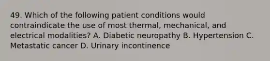 49. Which of the following patient conditions would contraindicate the use of most thermal, mechanical, and electrical modalities? A. Diabetic neuropathy B. Hypertension C. Metastatic cancer D. Urinary incontinence