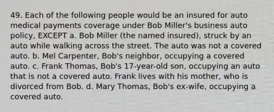 49. Each of the following people would be an insured for auto medical payments coverage under Bob Miller's business auto policy, EXCEPT a. Bob Miller (the named insured), struck by an auto while walking across the street. The auto was not a covered auto. b. Mel Carpenter, Bob's neighbor, occupying a covered auto. c. Frank Thomas, Bob's 17-year-old son, occupying an auto that is not a covered auto. Frank lives with his mother, who is divorced from Bob. d. Mary Thomas, Bob's ex-wife, occupying a covered auto.