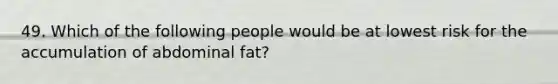 49. Which of the following people would be at lowest risk for the accumulation of abdominal fat?