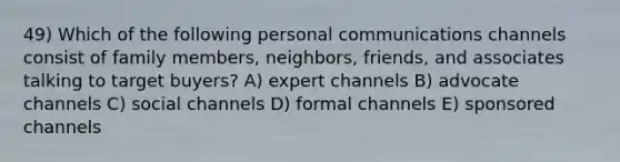 49) Which of the following personal communications channels consist of family members, neighbors, friends, and associates talking to target buyers? A) expert channels B) advocate channels C) social channels D) formal channels E) sponsored channels