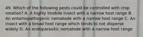 49. Which of the following pests could be controlled with crop rotation? A. A highly lmobile insect with a narrow host range B. An entomopathogenic nematode with a narrow host range C. An insect with a broad host range which tends to not disperse widely D. An endoparasitic nematode with a narrow host range