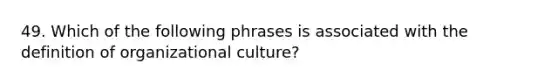 49. Which of the following phrases is associated with the definition of organizational culture?