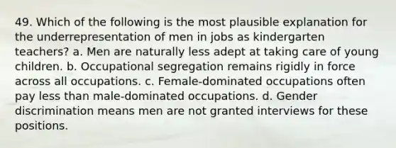 49. Which of the following is the most plausible explanation for the underrepresentation of men in jobs as kindergarten teachers? a. Men are naturally less adept at taking care of young children. b. Occupational segregation remains rigidly in force across all occupations. c. Female-dominated occupations often pay less than male-dominated occupations. d. Gender discrimination means men are not granted interviews for these positions.