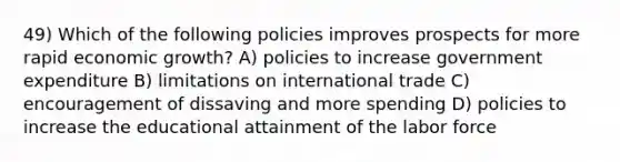 49) Which of the following policies improves prospects for more rapid economic growth? A) policies to increase government expenditure B) limitations on international trade C) encouragement of dissaving and more spending D) policies to increase the educational attainment of the labor force