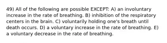 49) All of the following are possible EXCEPT: A) an involuntary increase in the rate of breathing. B) inhibition of the respiratory centers in the brain. C) voluntarily holding one's breath until death occurs. D) a voluntary increase in the rate of breathing. E) a voluntary decrease in the rate of breathing.