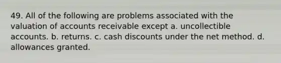 49. All of the following are problems associated with the valuation of accounts receivable except a. uncollectible accounts. b. returns. c. cash discounts under the net method. d. allowances granted.