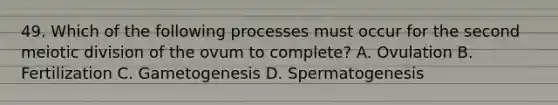 49. Which of the following processes must occur for the second meiotic division of the ovum to complete? A. Ovulation B. Fertilization C. Gametogenesis D. Spermatogenesis